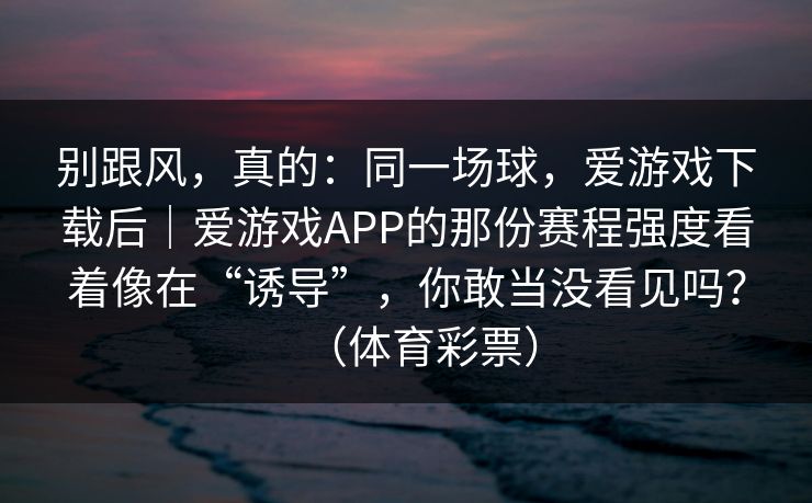别跟风，真的：同一场球，爱游戏下载后｜爱游戏APP的那份赛程强度看着像在“诱导”，你敢当没看见吗？（体育彩票）