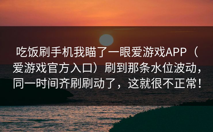 吃饭刷手机我瞄了一眼爱游戏APP（爱游戏官方入口）刷到那条水位波动，同一时间齐刷刷动了，这就很不正常！