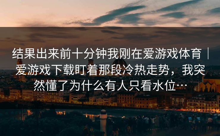 结果出来前十分钟我刚在爱游戏体育｜爱游戏下载盯着那段冷热走势，我突然懂了为什么有人只看水位…