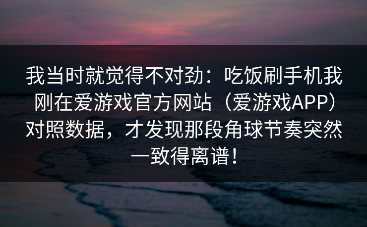 我当时就觉得不对劲：吃饭刷手机我刚在爱游戏官方网站（爱游戏APP）对照数据，才发现那段角球节奏突然一致得离谱！