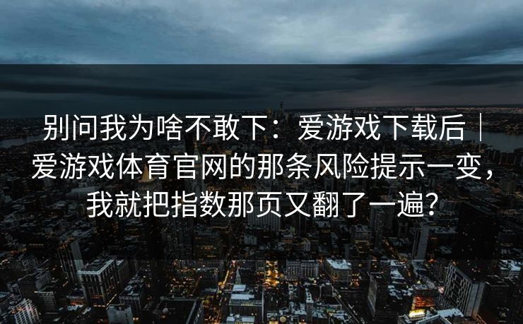 别问我为啥不敢下：爱游戏下载后｜爱游戏体育官网的那条风险提示一变，我就把指数那页又翻了一遍？