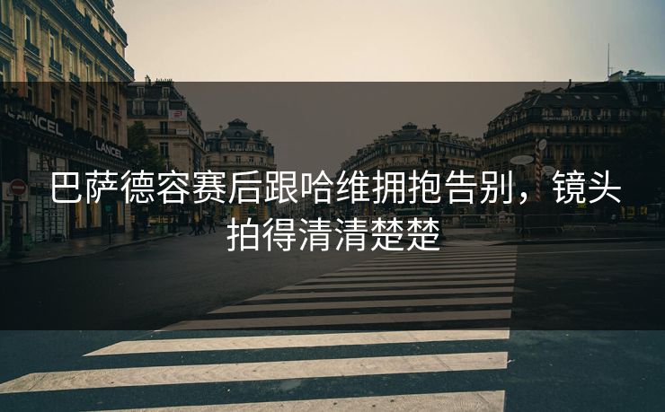 巴萨德容赛后跟哈维拥抱告别，镜头拍得清清楚楚