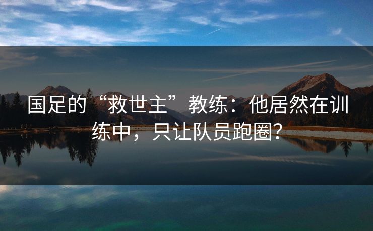 国足的“救世主”教练：他居然在训练中，只让队员跑圈？