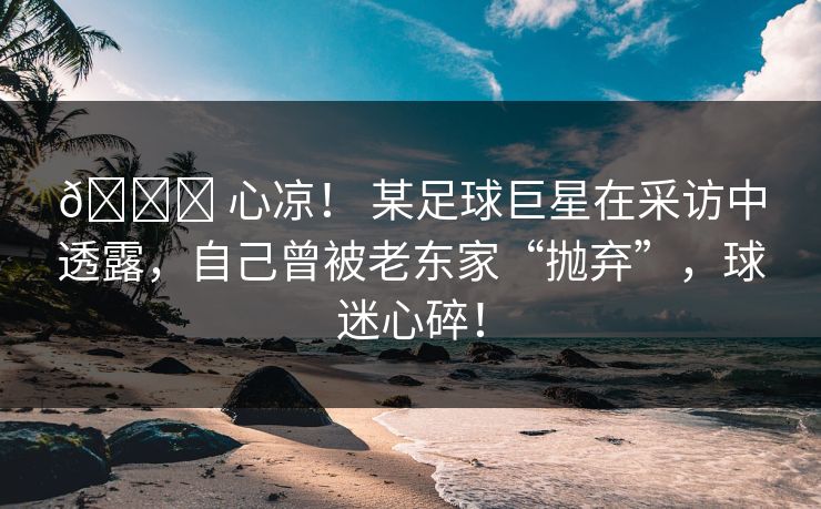 💔 心凉！ 某足球巨星在采访中透露，自己曾被老东家“抛弃”，球迷心碎！