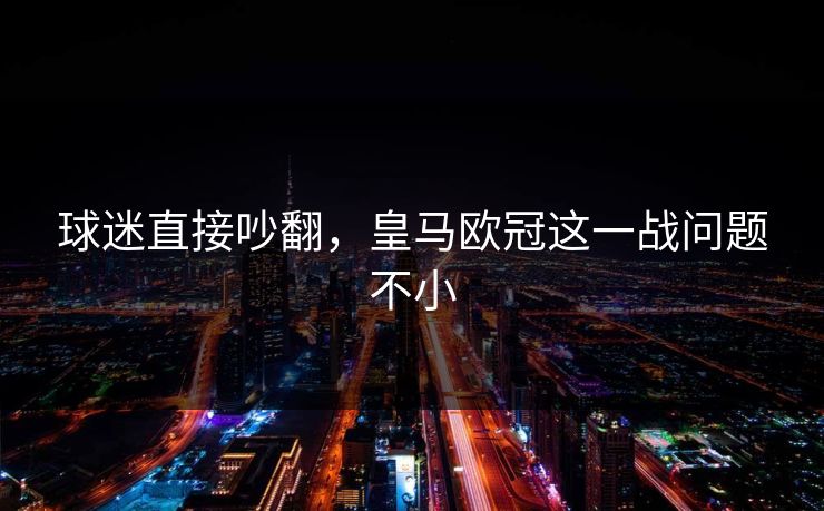 球迷直接吵翻，皇马欧冠这一战问题不小