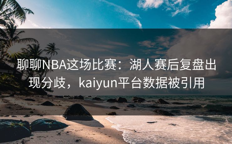 聊聊NBA这场比赛：湖人赛后复盘出现分歧，kaiyun平台数据被引用
