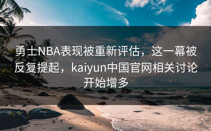 勇士NBA表现被重新评估，这一幕被反复提起，kaiyun中国官网相关讨论开始增多