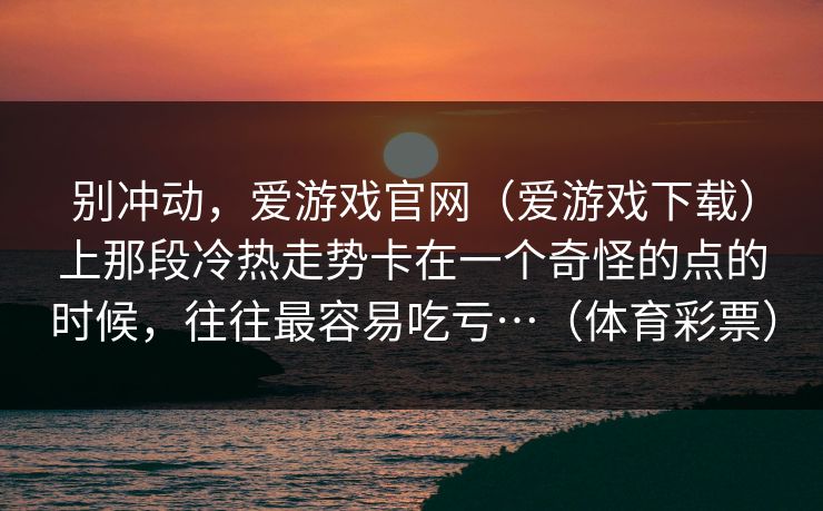 别冲动，爱游戏官网（爱游戏下载）上那段冷热走势卡在一个奇怪的点的时候，往往最容易吃亏…（体育彩票）