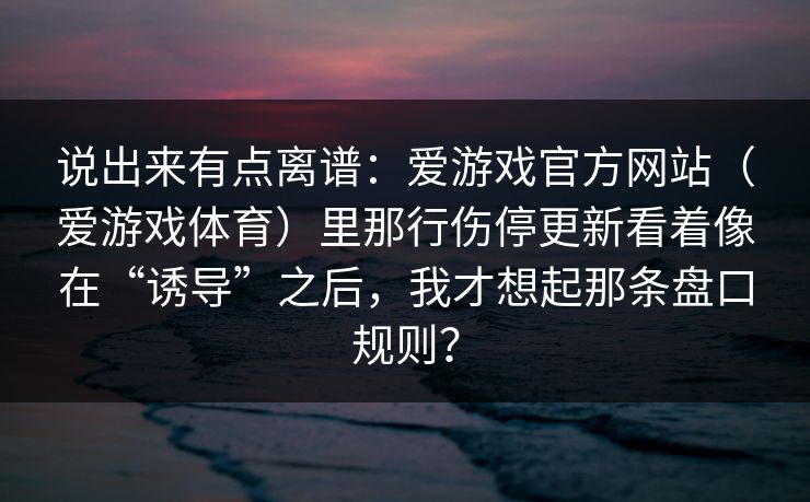 说出来有点离谱：爱游戏官方网站（爱游戏体育）里那行伤停更新看着像在“诱导”之后，我才想起那条盘口规则？