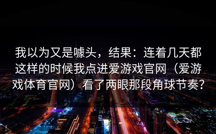 我以为又是噱头，结果：连着几天都这样的时候我点进爱游戏官网（爱游戏体育官网）看了两眼那段角球节奏？