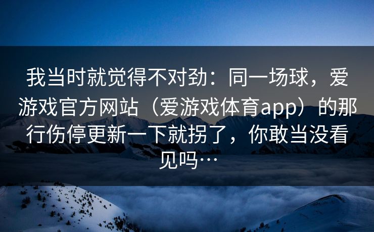 我当时就觉得不对劲：同一场球，爱游戏官方网站（爱游戏体育app）的那行伤停更新一下就拐了，你敢当没看见吗…