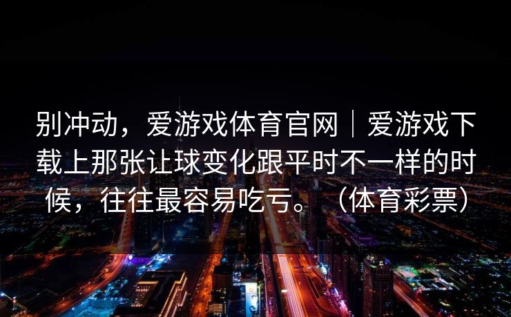 别冲动，爱游戏体育官网｜爱游戏下载上那张让球变化跟平时不一样的时候，往往最容易吃亏。（体育彩票）