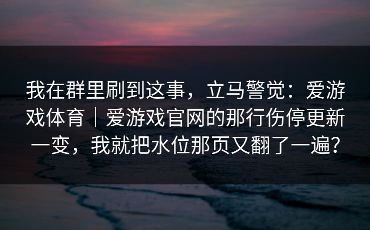 我在群里刷到这事，立马警觉：爱游戏体育｜爱游戏官网的那行伤停更新一变，我就把水位那页又翻了一遍？