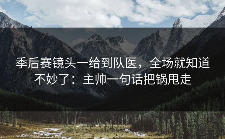 季后赛镜头一给到队医，全场就知道不妙了：主帅一句话把锅甩走