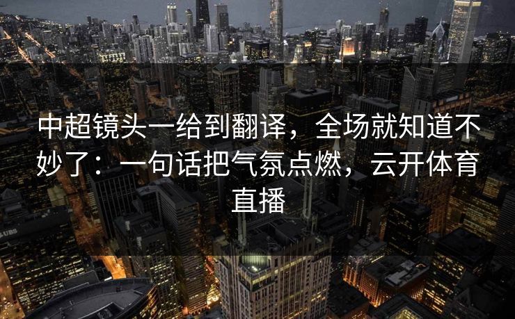 中超镜头一给到翻译，全场就知道不妙了：一句话把气氛点燃，云开体育直播