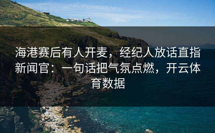 海港赛后有人开麦，经纪人放话直指新闻官：一句话把气氛点燃，开云体育数据