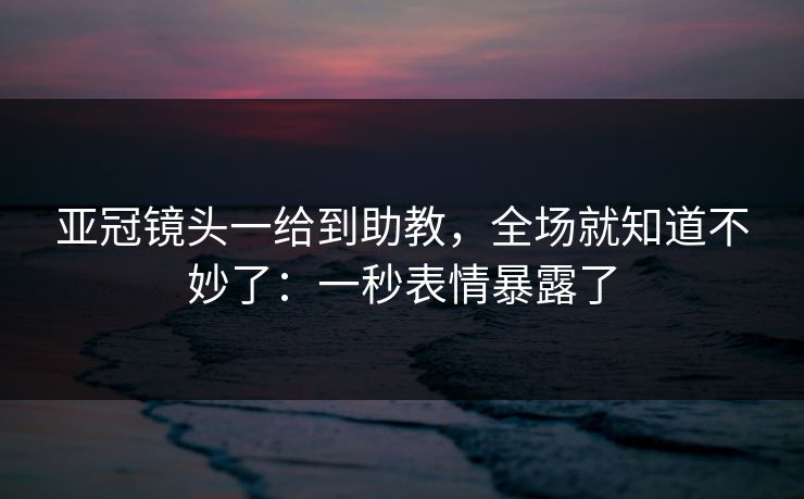 亚冠镜头一给到助教，全场就知道不妙了：一秒表情暴露了