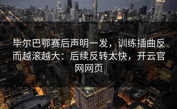 毕尔巴鄂赛后声明一发，训练插曲反而越滚越大：后续反转太快，开云官网网页