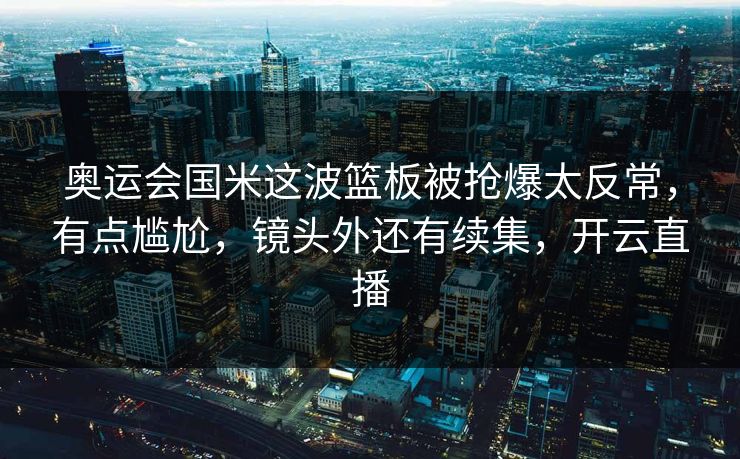 奥运会国米这波篮板被抢爆太反常，有点尴尬，镜头外还有续集，开云直播