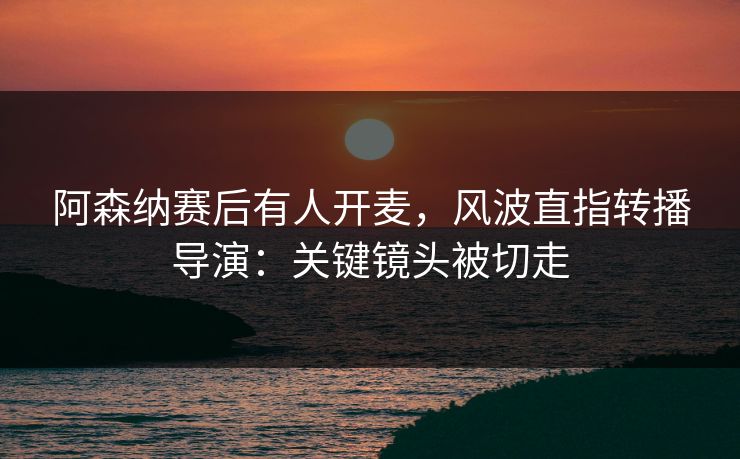 阿森纳赛后有人开麦，风波直指转播导演：关键镜头被切走