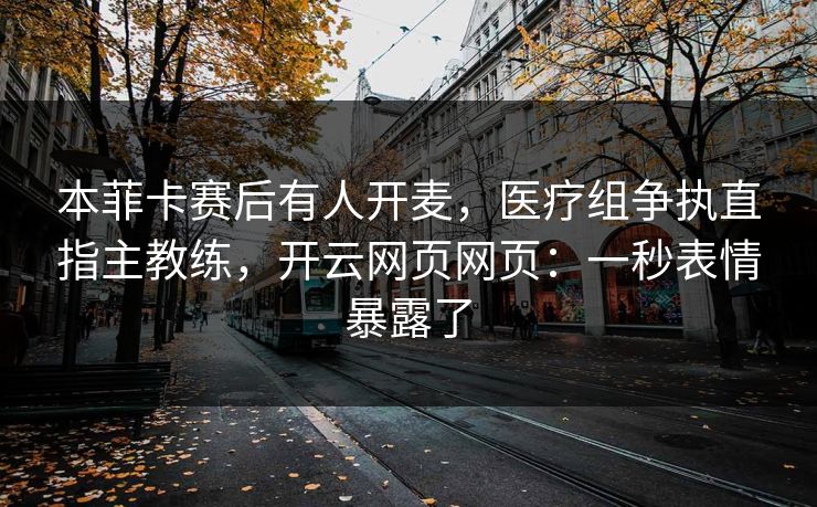 本菲卡赛后有人开麦，医疗组争执直指主教练，开云网页网页：一秒表情暴露了