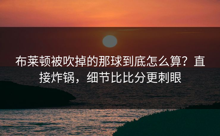 布莱顿被吹掉的那球到底怎么算？直接炸锅，细节比比分更刺眼