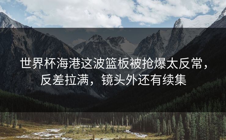 世界杯海港这波篮板被抢爆太反常，反差拉满，镜头外还有续集