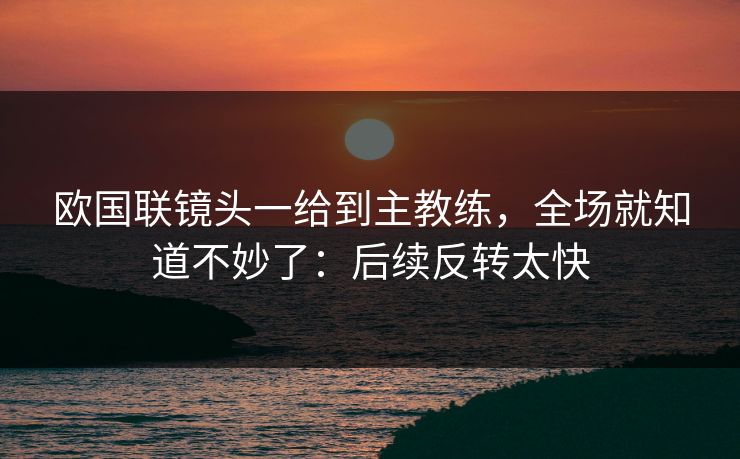 欧国联镜头一给到主教练，全场就知道不妙了：后续反转太快